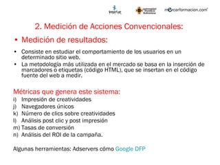 2. Medición de Acciones Convencionales:   Medición de resultados:  Consiste en estudiar el comportamiento de los usuarios en un determinado sitio web.  La metodología más utilizada en el mercado se basa en la inserción de marcadores o etiquetas (código HTML), que se insertan en el código fuente del web a medir.  Métricas que genera este sistema: Impresión de creatividades Navegadores únicos Número de clics sobre creatividades Análisis post clic y post impresión Tasas de conversión Análisis del ROI de la campaña. Algunas herramientas: Adservers cómo  Google DFP 