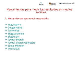Herramientas para medir los resultados en medios sociales Herramientas para medir reputación: Blog Search Google Alerts Technorati Blogscolombia BlogPulse Twitter Search Twitter Search Operators Social Mention Tren  D istic 