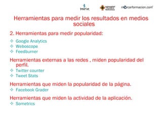 Herramientas para medir los resultados en medios sociales 2. Herramientas para medir popularidad: Google Analytics Weboscope Feedburner Herramientas externas a las redes , miden popularidad del perfil. Twitter counter Tweet  Stats Herramientas que miden la popularidad de la página. Facebook Grader Herramientas que miden la actividad de la aplicación. Sometrics 