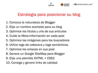 Estrategia para posicionar su blog 1. Conozca la naturaleza de Blogger 2. Elija un nombre acertado para su blog 3. Optimice los títulos y urls de sus artículos 4. Cuide la Meta-información en cada post 5. Optimice las imágenes para los buscadores 6. Utilice tags de cabecera y tags semánticos. 7. Optimice los enlaces en sus post 8. Genere un Google SiteMap para Blogger 9. Elija una plantilla XHTML + CSS2 10. Consiga y genere links de calidad. 