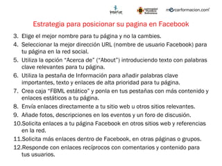 Estrategia para posicionar su pagina en Facebook Elige el mejor nombre para tu página y no la cambies. Seleccionar la mejor dirección URL (nombre de usuario Facebook) para tu página en la red social.  Utiliza la opción “Acerca de” (“ About ” ) introduciendo texto con palabras clave relevantes para tu página. Utiliza la pestaña de Información para añadir palabras clave importantes, texto y enlaces de alta prioridad para tu página. Crea caja “FBML estático” y ponla en tus pestañas con más contenido y enlaces estáticos a tu página.  Envía enlaces directamente a tu sitio web u otros sitios relevantes.  Añade fotos, descripciones en los eventos y un foro de discusión. Solicita enlaces a tu página Facebook en otros sitios web y referencias en la red. Solicita más enlaces dentro de Facebook, en otras páginas o grupos. Responde con enlaces recíprocos con comentarios y contenido para tus usuarios. 