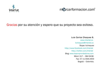 Gracias  por su atención y espero que su proyecto sea exitoso. Luis Carlos Chaquea B. www.interlat.co   [email_address]   Skype: lcchaquea http://www.facebook.com/lnterlat   http://twitter.com/Interlat   Blog:  www.losemprendedores.com   Móvil: 317 – 384 9438  Fijo: 57 (1) 658 2959 Bogotá  –  Colombia. 