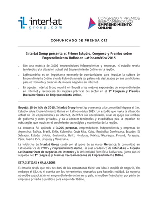 COMUNICADO DE PRENSA 012
Interlat Group presenta el Primer Estudio, Congreso y Premios sobre
Emprendimiento Online en Latinoamérica 2015
.. Con una muestra de 3.005 emprendedores independientes y empresas, el estudio revela
tendencias y la situación actual del Emprendimiento Online en la región.
.. Latinoamérica es un importante escenario de oportunidades para impulsar la cultura de
Emprendimiento Online, siendo Colombia uno de los países más destacados por sus condiciones
para el fomento y creación de nuevos negocios en internet.
.. En agosto, Interlat Group reunirá en Bogotá a los mejores exponentes del emprendimiento
en Internet y reconocerá las mejores prácticas del sector en el 1er
Congreso y Premios
Iberoamericanos de Emprendimiento Online.
Bogotá, 15 de julio de 2015. Interlat Group investiga y presenta a la comunidad hispana el 1er.
Estudio sobre Emprendimiento Online en Latinoamérica 2015. Un estudio que revela la situación
actual de los emprendedores en internet, identifica sus necesidades, nivel de apoyo que reciben
de gobierno y entes privados, y da a conocer tendencias y estadísticas para la creación de
estrategias que impulsen el crecimiento tecnológico y económico de la región.
La encuesta fue aplicada a 3.005 personas, emprendedores independientes y empresas de
Argentina, Bolivia, Brasil, Chile, Colombia, Costa Rica, Cuba, República Dominicana, Ecuador, El
Salvador, Estados Unidos, Guatemala, Haití, Honduras, México, Nicaragua, Panamá, Paraguay,
Perú, Puerto Rico, Uruguay y Venezuela.
La iniciativa de Interlat Group contó con el apoyo de su marca Mercar.co, la comunidad en
Latinoamérica de PYMES y Emprendimiento Online, el aval académico de Interlat.co – Escuela
Latinoamericana de Negocios en Internet y la Universidad Pontificia Bolivariana, junto con el
respaldo del 1er
Congreso y Premios Iberoamericanos de Emprendimiento Online.
ESTADÍSTICAS Y HALLAZGOS
El estudio revela que más del 88% de los encuestados tiene una idea o modelo de negocio, sin
embargo el 52.43% ni cuenta con las herramientas necesarias para hacerlas realidad. La mayoría
no recibe capacitación en emprendimiento online en su país, ni reciben financiación por parte de
empresas privadas o publicas para emprender Online.
 