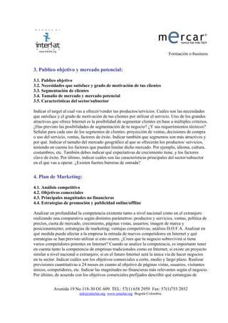 Formación e-business


3. Publico objetivo y mercado potencial:

3.1. Publico objetivo
3.2. Necesidades que satisface y grado de motivación de tus clientes
3.3. Segmentación de clientes
3.4. Tamaño de mercado y mercado potencial
3.5. Características del sector/subsector

Indicar el target al cual vas a ofrecer/vender tus productos/servicios. Cuáles son las necesidades
que satisface y el grado de motivación de tus clientes por utilizar el servicio. Uno de los grandes
atractivos que ofrece Internet es la posibilidad de segmentar clientes en base a múltiples criterios.
¿Has previsto las posibilidades de segmentación de tu negocio? ¿Y sus requerimientos técnicos?
Señalar para cada uno de los segmentos de clientes: proyección de ventas, decisiones de compra
o uso del servicio, ventas, factores de éxito. Indicar también que segmentos son más atractivos y
por qué. Indicar el tamaño del mercado geográfico al que se ofrecerán los productos/ servicios,
teniendo en cuenta los factores que pueden limitar dicho mercado. Por ejemplo, idioma, cultura,
costumbres, etc. También debes indicar qué expectativas de crecimiento tiene, y los factores
clave de éxito. Por último, indicar cuáles son las características principales del sector/subsector
en el que vas a operar. ¿Existen fuertes barreras de entrada?


4. Plan de Marketing:

4.1. Análisis competitivo
4.2. Objetivos comerciales
4.3. Principales magnitudes no financieras
4.4. Estrategias de promoción y publicidad online/offline

Analizar en profundidad la competencia existente tanto a nivel nacional como en el extranjero
realizando una comparativa según distintos parámetros: productos y servicios, ventas, política de
precios, cuota de mercado, crecimiento, páginas vistas, usuarios; imagen de marca y
posicionamiento; estrategias de marketing; ventajas competitivas; análisis D.O.F.A. Analizar en
qué medida puede afectar a la empresa la entrada de nuevos competidores en Internet y qué
estrategias se han previsto utilizar si esto ocurre. ¿Crees que tu negocio sobrevivirá si tiene
varios competidores potentes en Internet? Cuando se analice la competencia, es importante tener
en cuenta tanto la competencia de empresas tradicionales como en Internet; si existe un proyecto
similar a nivel nacional o extranjero; si en el futuro Internet será la única vía de hacer negocios
en tu sector. Indicar cuáles son los objetivos comerciales a corto, medio y largo plazo. Realizar
previsiones cuantitativas a 24 meses en cuanto al objetivo de páginas vistas, usuarios, visitantes
únicos, competidores, etc. Indicar las magnitudes no financieras más relevantes según el negocio.
Por último, de acuerdo con los objetivos comerciales prefijados describir qué estrategias de


           Avenida 19 No 118-30 Of. 609. TEL: 57(1) 658 2959 Fax: 57(1)753 2852
                          info@interlat.org www.interlat.org Bogotá-Colombia.
 