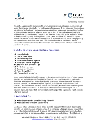 Formación e-business

Uno de los aspectos en los que un posible inversor/partner/cliente se fija es la composición del
equipo directivo, sus habilidades y el grado de complementación de sus miembros. Es importante
preestablecer las funciones y participaciones que van a tener cada uno de sus miembros. Realizar
un organigrama de la empresa así como definir qué perfiles de trabajadores van a integrar la
empresa y sus responsabilidades. Establecer una previsión de la evolución de la plantilla para los
24 próximos meses. ¿Vas a utilizar plantilla virtual? ¿Qué infraestructura necesita tú equipo
humano y tú sistema técnico? Definir los objetivos de la empresa a corto, medio y largo plazo, y
describir el sistema de planificación y los criterios de evaluación de resultados a obtener.
Finalmente, describir qué sistemas de información, tanto internos como externos, se utilizarán
para tomar decisiones.

8. Modelo de negocio y plan económico financiero:

8.1. Inversión inicial
8.2. Plan de financiación
8.3. Fuentes de ingresos
8.4. Previsión volumen de ingresos
8.5. Previsión Volumen de gastos
8.6. Previsión de la cuenta de GyP
8.7. Previsión de tesorería
8.8. Balances previsionales
8.9. Punto de equilibrio
8.10. Valoración de la empresa

Indicar cuál es la inversión inicial requerida y cómo tienes previsto financiarla. ¿Cuándo estimas
necesaria una segunda ronda de financiación? En dicho caso, ¿qué tipo de socio (tecnológico,
financiero...) vas a priorizar? Tienes identificadas las posibles fuentes de ingresos del negocio.
Indicar el volumen y el tiempo de ingresos y gastos. ¿Has hecho un análisis del cash-flow
necesario? Indicar qué costes son fijos y cuáles son variables. ¿Cuándo estimas que conseguirás
alcanzar el punto de equilibrio? Las previsiones deberían realizarse al menos para los 24
próximos meses. En el caso de la previsión de la cuenta de pérdidas y ganancias y de la tesorería
debería ser mensual.

9. Análisis D.O.F.A.

9.1. Análisis del mercado: oportunidades y amenazas
9.2. Análisis interno: fortalezas y debilidades

La situación actual del mercado puede influir favorable o desfavorablemente en el éxito de tu
proyecto. Del mismo modo, la situación actual de tu empresa y del equipo humano puede influir
en su evolución futura. Este modelo de análisis DOFA permite detectar tanto las oportunidades y
amenazas que ofrece el mercado actual para tu negocio, como las fortalezas y debilidades de tu

           Avenida 19 No 118-30 Of. 609. TEL: 57(1) 658 2959 Fax: 57(1)753 2852
                         info@interlat.org www.interlat.org Bogotá-Colombia.
 