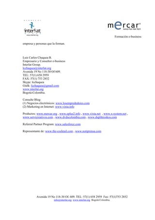 Formación e-business

empresa y personas que la forman.



Luis Carlos Chaquea B.
Empresario y Consultor e-business
Interlat Group.
lcchaquea@interlat.org
Avenida 19 No 118-30 Of 609.
TEL: 57(1) 658 2959
FAX: 57(1) 753 2852
Skype: lcchaquea
Gtalk: lcchaquea@gmail.com
www.interlat.org
Bogotá-Colombia.

Consulte Blog:
(1) Negocios electrónicos: www.losemprededores.com
(2) Marketing en Internet: www.vixta.info

Productos: www.mercar.org , www.eplus2.info , www.vixta.net , www.x-system.net ,
www.servicreativos.com , www.dvdscolombia.com , www.duplikioskos.com

Referral Partner Program: www.salesforce.com

Representante de: www.the-cocktail.com , www.notiprensa.com




          Avenida 19 No 118-30 Of. 609. TEL: 57(1) 658 2959 Fax: 57(1)753 2852
                        info@interlat.org www.interlat.org Bogotá-Colombia.
 