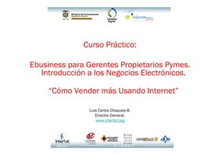 Curso Práctico:

Ebusiness para Gerentes Propietarios Pymes.
   Introducción a los Negocios Electrónicos.

     “Cómo Vender más Usando Internet”

                Luis Carlos Chaquea B.
                   Director General.
                   www.interlat.org
 