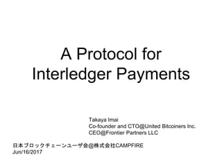 A Protocol for
Interledger Payments
Takaya Imai
Co-founder and CTO@United Bitcoiners Inc.
CEO@Frontier Partners LLC
日本ブロックチェーンユーザ会@株式会社CAMPFIRE
Jun/16/2017
 