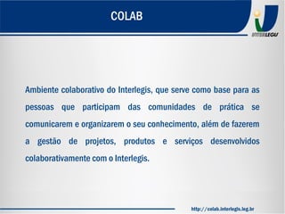 Ambiente colaborativo do Interlegis, que serve como base para as
pessoas que participam das comunidades de prática se
comunicarem e organizarem o seu conhecimento, além de fazerem
a gestão de projetos, produtos e serviços desenvolvidos
colaborativamente com o Interlegis.
COLAB
http://colab.interlegis.leg.br
 