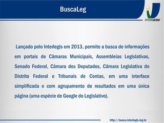 Lançado pelo Interlegis em 2013, permite a busca de informações
em portais de Câmaras Municipais, Assembleias Legislativas,
Senado Federal, Câmara dos Deputados, Câmara Legislativa do
Distrito Federal e Tribunais de Contas, em uma interface
simplificada e com agrupamento de resultados em uma única
página (uma espécie de Google do Legislativo).
BuscaLeg
http://busca.interlegis.leg.br
 