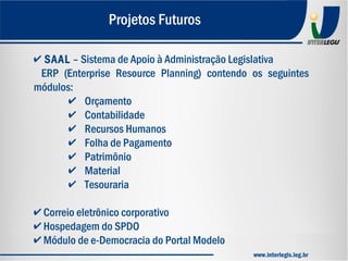 ✔ SAAL – Sistema de Apoio à Administração Legislativa
ERP (Enterprise Resource Planning) contendo os seguintes
módulos:
✔ Orçamento
✔ Contabilidade
✔ Recursos Humanos
✔ Folha de Pagamento
✔ Patrimônio
✔ Material
✔ Tesouraria
✔ Correio eletrônico corporativo
✔ Hospedagem do SPDO
✔ Módulo de e-Democracia do Portal Modelo
Projetos Futuros
www.interlegis.leg.br
 