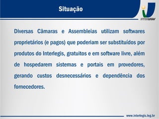 Diversas Câmaras e Assembleias utilizam softwares
proprietários (e pagos) que poderiam ser substituídos por
produtos do Interlegis, gratuitos e em software livre, além
de hospedarem sistemas e portais em provedores,
gerando custos desnecessários e dependência dos
fornecedores.
Situação
 