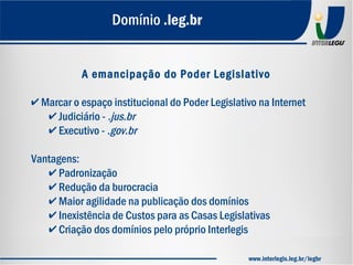 A emancipação do Poder Legislativo
✔ Marcar o espaço institucional do Poder Legislativo na Internet
✔ Judiciário - .jus.br
✔ Executivo - .gov.br
Vantagens:
✔ Padronização
✔ Redução da burocracia
✔ Maior agilidade na publicação dos domínios
✔ Inexistência de Custos para as Casas Legislativas
✔ Criação dos domínios pelo próprio Interlegis
Domínio .leg.br
www.interlegis.leg.br/legbr
 