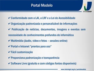 ✔ Conformidade com a LAI, a LRF e a Lei de Acessibilidade
✔ Organização padronizada e personalizável de informações
✔ Publicação de notícias, documentos, imagens e eventos sem
necessidade de conhecimentos profundos de informática
✔ Multimídia (áudio, vídeo e fotos – sessões online)
✔ Portal e Intranet “prontos para uso”
✔ Fácil customização
✔ Proporciona padronização e transparência
✔ Software Livre (gratuito e com códigos fontes disponíveis)
Portal Modelo
www.interlegis.leg.br/portalmodelo
 