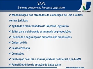 ✔ Modernização das atividades de elaboração de Leis e outras
normas jurídicas
✔ Agilidade e maior exatidão do Processo Legislativo
✔ Editor para a elaboração estruturada de proposições
✔ Facilidade e segurança no protocolo das proposições
✔ Ordem do Dia
✔ Sessão Plenária
✔ Comissões
✔ Publicação das Leis e normas jurídicas na Internet e no LexML
✔ Painel Eletrônico de Votação de baixo custo
SAPL
Sistema de Apoio ao Processo Legislativo
www.interlegis.leg.br/sapl
 