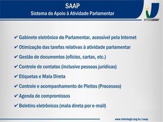 ✔ Gabinete eletrônico do Parlamentar, acessível pela Internet
✔ Otimização das tarefas relativas à atividade parlamentar
✔ Gestão de documentos (ofícios, cartas, etc.)
✔ Controle de contatos (inclusive pessoas jurídicas)
✔ Etiquetas e Mala Direta
✔ Controle e acompanhamento de Pleitos (Processos)
✔ Agenda de compromissos
✔ Boletins eletrônicos (mala direta por e-mail)
SAAP
Sistema de Apoio à Atividade Parlamentar
www.interlegis.leg.br/saap
 