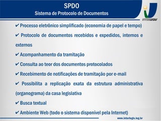 ✔ Processo eletrônico simplificado (economia de papel e tempo)
✔ Protocolo de documentos recebidos e expedidos, internos e
externos
✔ Acompanhamento da tramitação
✔ Consulta ao teor dos documentos protocolados
✔ Recebimento de notificações de tramitação por e-mail
✔ Possibilita a replicação exata da estrutura administrativa
(organograma) da casa legislativa
✔ Busca textual
✔ Ambiente Web (todo o sistema disponível pela Internet)
SPDO
Sistema de Protocolo de Documentos
www.interlegis.leg.br
 