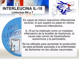 INTERLEUCINA IL-18
Linfocitos NK y T
Es capaz de inducir reacciones inflamatorias
severas, lo que sugiere su papel en ciertos
trastornos inflamatorios.
IL-18 se ha implicado como un mediador
inflamatorio de la tiroiditis de Hashimoto, la
causa más común de hipotiroidismo
autoinmune y la pancreatitis.
Se ha utilizado para aumentar la producción
de beta-amiloide asociada a la enfermedad
de Alzheimer en las células neuronales.
 