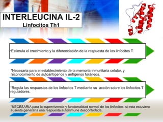INTERLEUCINA IL-2
Linfocitos Th1
*Estimula el crecimiento y la diferenciación de la respuesta de los linfocitos T.
*Necesaria para el establecimiento de la memoria inmunitaria celular, y
reconocimiento de autoantígenos y antígenos foráneos.
*Regula las respuestas de los linfocitos T mediante su acción sobre los linfocitos T
reguladores.
*NECESARIA para la supervivencia y funcionalidad normal de los linfocitos, si esta estuviera
ausente generaría una respuesta autoinmune descontrolada.
 