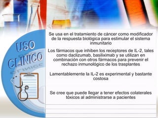 Se usa en el tratamiento de cáncer como modificador
de la respuesta biológica para estimular el sistema
inmunitario
Los fármacos que inhiben los receptores de IL-2, tales
como daclizumab, basiliximab y se utilizan en
combinación con otros fármacos para prevenir el
rechazo inmunológico de los trasplantes
Lamentablemente la IL-2 es experimental y bastante
costosa
Se cree que puede llegar a tener efectos colaterales
tóxicos al administrarse a pacientes
 
