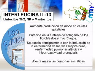 INTERLEUCINA IL-13
Linfocitos Th2, NK y Mastocitos
Aumenta producción de moco en células
epiteliales
Participa en la síntesis de colágeno de los
fibroblastos y macrófagos.
Se asocia principalmente con la inducción de
la enfermedad de las vías respiratorias,
(enfermedad pulmonar alérgica y
hiperreactividad bronquial).
Afecta mas a las personas asmáticas
 