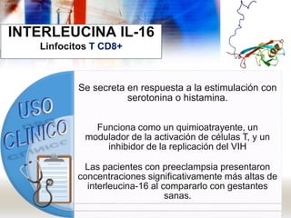 INTERLEUCINA IL-16
Linfocitos T CD8+
Se secreta en respuesta a la estimulación con
serotonina o histamina.
Funciona como un quimioatrayente, un
modulador de la activación de células T, y un
inhibidor de la replicación del VIH
Las pacientes con preeclampsia presentaron
concentraciones significativamente más altas de
interleucina-16 al compararlo con gestantes
sanas.
 