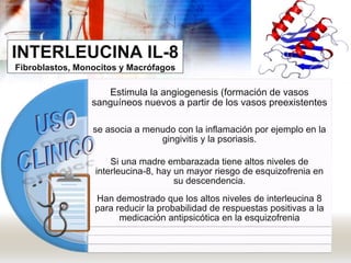 INTERLEUCINA IL-8
Fibroblastos, Monocitos y Macrófagos
Estimula la angiogenesis (formación de vasos
sanguíneos nuevos a partir de los vasos preexistentes
se asocia a menudo con la inflamación por ejemplo en la
gingivitis y la psoriasis.
Si una madre embarazada tiene altos niveles de
interleucina-8, hay un mayor riesgo de esquizofrenia en
su descendencia.
Han demostrado que los altos niveles de interleucina 8
para reducir la probabilidad de respuestas positivas a la
medicación antipsicótica en la esquizofrenia
 