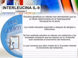 INTERLEUCINA IL-9
Linfocitos T
Estudios genéticos en ratones han demostrado que es
un factor determinante en la hiperespuesta
bronquial en el asma
Los niveles elevados responden a ataques de alergias e
infecciones.
Se han realizado estudios en ratones con melanoma y los
resultados mostraron que los ratones con IL-9 elevada
eran resistentes al crecimiento del melanoma.
Lo que concluye que altos niveles de IL-9 pueden retardar
el crecimiento del melanoma.
 