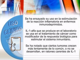 Se ha ensayado su uso en la estimulación
de la reacción inflamatoria en enfermos
inmunodeprimidos.
IL-1-alfa que se produce en el laboratorio
se usa en el tratamiento de cáncer como
modificador de la respuesta biológica para
estimular el sistema inmunitario.
Se ha notado que ciertos tumores crecen
más lentamente de lo común, o no se
desarrollan, en ratones carentes de IL-1
 