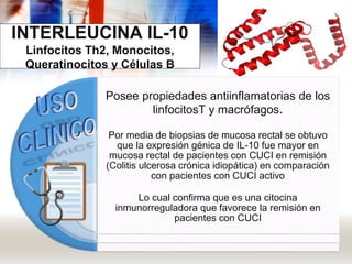 INTERLEUCINA IL-10
Linfocitos Th2, Monocitos,
Queratinocitos y Células B
Posee propiedades antiinflamatorias de los
linfocitosT y macrófagos.
Por media de biopsias de mucosa rectal se obtuvo
que la expresión génica de IL-10 fue mayor en
mucosa rectal de pacientes con CUCI en remisión
(Colitis ulcerosa crónica idiopática) en comparación
con pacientes con CUCI activo
Lo cual confirma que es una citocina
inmunorreguladora que favorece la remisión en
pacientes con CUCI
 