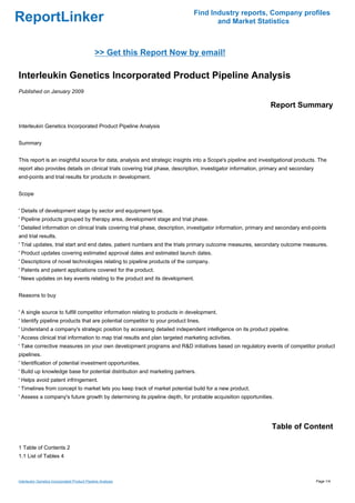 Find Industry reports, Company profiles
ReportLinker                                                                          and Market Statistics



                                               >> Get this Report Now by email!

Interleukin Genetics Incorporated Product Pipeline Analysis
Published on January 2009

                                                                                                               Report Summary

Interleukin Genetics Incorporated Product Pipeline Analysis


Summary


This report is an insightful source for data, analysis and strategic insights into a Scope's pipeline and investigational products. The
report also provides details on clinical trials covering trial phase, description, investigator information, primary and secondary
end-points and trial results for products in development.


Scope


' Details of development stage by sector and equipment type.
' Pipeline products grouped by therapy area, development stage and trial phase.
' Detailed information on clinical trials covering trial phase, description, investigator information, primary and secondary end-points
and trial results.
' Trial updates, trial start and end dates, patient numbers and the trials primary outcome measures, secondary outcome measures.
' Product updates covering estimated approval dates and estimated launch dates.
' Descriptions of novel technologies relating to pipeline products of the company.
' Patents and patent applications covered for the product.
' News updates on key events relating to the product and its development.


Reasons to buy


' A single source to fulfill competitor information relating to products in development.
' Identify pipeline products that are potential competitor to your product lines.
' Understand a company's strategic position by accessing detailed independent intelligence on its product pipeline.
' Access clinical trial information to map trial results and plan targeted marketing activities.
' Take corrective measures on your own development programs and R&D initiatives based on regulatory events of competitor product
pipelines.
' Identification of potential investment opportunities.
' Build up knowledge base for potential distribution and marketing partners.
' Helps avoid patent infringement.
' Timelines from concept to market lets you keep track of market potential build for a new product.
' Assess a company's future growth by determining its pipeline depth, for probable acquisition opportunities.




                                                                                                               Table of Content

1 Table of Contents 2
1.1 List of Tables 4



Interleukin Genetics Incorporated Product Pipeline Analysis                                                                          Page 1/4
 