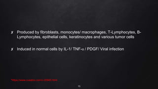 ✘ Produced by fibroblasts, monocytes/ macrophages, T-Lymphocytes, B-
Lymphocytes, epithelial cells, keratinocytes and various tumor cells
✘ Induced in normal cells by IL-1/ TNF-α / PDGF/ Viral infection
*https://www.cusabio.com/c-20945.html
13
 