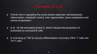 Functions of IL-6
✘ Critical role in regulating the acute phase response, hematopoiesis,
inflammation, metabolic control, liver regeneration, bone metabolism and
cancer progression.
✘ IL-6 – B cell stimulating factor-2, which induces the production of
antibodies by activated B cells
✘ IL-6 binding to TGF-β induces differentiation of primary CD4+ T cells into
Th17 cells
16
 