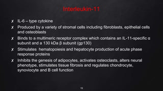Interleukin-11
✘ IL-6 – type cytokine
✘ Produced by a variety of stromal cells including fibroblasts, epithelial cells
and osteoblasts
✘ Binds to a multimeric receptor complex which contains an IL-11-specific α
subunit and a 130 kDa β subunit (gp130)
✘ Stimulates hematopoiesis and hepatocyte production of acute phase
response proteins
✘ Inhibits the genesis of adipocytes, activates osteoclasts, alters neural
phenotype, stimulates tissue fibrosis and regulates chondrocyte,
synoviocyte and B cell function
19
 