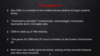 Oncostatin M
✘ Aka OSM, is a member of the multifunctional cytokine IL6-type cytokine
family
✘ Produced by activated T lymphocytes, macrophages, monocytes,
neutrophils and in microglial cells.
✘ OSM is made up of 196 residues.
✘ The genes for OSM and LIF occur in tandem on the human chromosome
22
✘ Both have very similar gene structures, sharing similar promoter features
and intron-exon structure 26
 