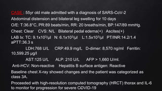 CASE : 55yr old male admitted with a diagnosis of SARS-CoV-2
Abdominal distension and bilateral leg swelling for 10 days
O/E: T:36.8°C, PR:89 beats/min, RR: 20 breaths/min, BP:147/89 mmHg.
Chest: Clear CVS: N/L Bilateral pedal edema(+) Ascites(+)
LAB Ix: TC: 9.1x103/μl N: 6.1x103/μl L:1.5x103/μl PT/INR:14.2/1.4
aPTT:36.3 s
LDH:768 U/L CRP:49.9 mg/L D-dimer: 8,570 ng/ml Ferritin:
10,599.25 μg/l
AST:125 U/L ALP: 210 U/L AFP > 1,660 U/ml.
Anti-HCV: Non-reactive Hepatitis B surface antigen: Reactive
Baseline chest X-ray showed changes and the patient was categorized as
class 3A.
Proceeded with high-resolution computed tomography (HRCT) thorax and IL-6
to monitor for progression for severe COVID-19
3
 
