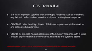COVID-19 & IL-6
✘ IL-6 is an important cytokine with pleiotropic functions such as metabolic
regulation to inflammation, auto-immunity and acute-phase response
✘ COVID-19 patients – High levels of IL-6 due to pulmonary inflammation
and extensive lung damage
✘ COVID-19 infection has an aggressive inflammatory response with a large
amount of pro-inflammatory cytokines, known as the ‘cytokine storm’
*Relationship between IL-6 and COVID-19: to be considered during treatment Hafize Seda Vatansever & Eda Becer
40
 
