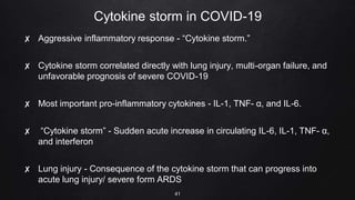 Cytokine storm in COVID-19
✘ Aggressive inflammatory response - “Cytokine storm.”
✘ Cytokine storm correlated directly with lung injury, multi-organ failure, and
unfavorable prognosis of severe COVID-19
✘ Most important pro-inflammatory cytokines - IL-1, TNF- α, and IL-6.
✘ “Cytokine storm” - Sudden acute increase in circulating IL-6, IL-1, TNF- α,
and interferon
✘ Lung injury - Consequence of the cytokine storm that can progress into
acute lung injury/ severe form ARDS
41
 