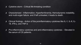 ✘ Cytokine storm - Critical life-threating condition
✘ Characterized - Inflammation, Hyperferritinemia, Hemodynamic instability,
and multi-organ failure, and if left untreated, it leads to death.
✘ Clinical findings - Action of the proinflammatory cytokines like IL-1, IL-6, IL-
18, IFN-γ, and TNF-α
✘ Pro-inflammatory cytokines and anti-inflammatory cytokines - Elevated in
the serum of CS patients.
42
 