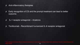 ✘ Anti-inflammatory therapies
✘ Early recognition of CS and the prompt treatment can lead to better
outcome.
✘ IL-1 receptor antagonist – Anakinra
✘ Tocilizumab - Recombinant humanized IL-6 receptor antagonist
*The COVID-19 Cytokine Storm; What We Know So Far Dina Ragab, Haitham Salah Eldin, Mohamed Taeimah, Rasha Khattab and
Ramy Salem 43
 