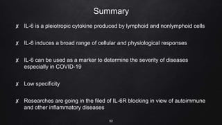 Summary
✘ IL-6 is a pleiotropic cytokine produced by lymphoid and nonlymphoid cells
✘ IL-6 induces a broad range of cellular and physiological responses
✘ IL-6 can be used as a marker to determine the severity of diseases
especially in COVID-19
✘ Low specificity
✘ Researches are going in the filed of IL-6R blocking in view of autoimmune
and other inflammatory diseases
52
 