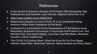 References
✘ A Non-severe Coronavirus Disease 2019 Patient With Persistently High
Interleukin-6 Level Nurfarah Lydia Hambali, Malehah Mohd Noh et.al
✘ https://www.cusabio.com/c-20945.html
✘ Relationship between IL-6 and COVID-19: to be considered during
treatment Hafize Seda Vatansever & Eda Becer
✘ Interleukin-6 Is a Biomarker for the Development of Fatal Severe Acute
Respiratory Syndrome Coronavirus 2 Pneumonia André Santa Cruz, Ana
Mendes-Frias, Ana Isabel Oliveira, Luís Dias, Ana Rita Matos, Alexandre
Carvalho, Carlos Capela et.al
✘ The COVID-19 Cytokine Storm; What We Know So Far Dina Ragab,
Haitham Salah Eldin, Mohamed Taeimah, Rasha Khattab and Ramy Salem
53
 