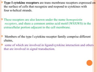  Type I cytokine receptors are trans membrane receptors expressed on
the surface of cells that recognize and respond to cytokines with
four α-helical strands.
 These receptors are also known under the name hemopoietin
receptors, and share a common amino acid motif (WSXWS) in the
extracellular portion adjacent to the cell membrane.
 Members of the type I cytokine receptor family comprise different
chains,
 some of which are involved in ligand/cytokine interaction and others
that are involved in signal transduction.
 