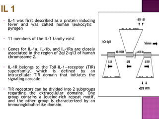 • IL-1 was first described as a protein inducing
fever and was called human leukocytic
pyrogen
• 11 members of the IL-1 family exist
• Genes for IL-1a, IL-1b, and IL-1Ra are closely
associated in the region of 2q12-q13 of human
chromosome 2.
• IL-1R belongs to the Toll–IL-1—receptor (TIR)
superfamily, which is defined by an
intracellular TIR domain that initiates the
signaling cascade.
• TIR receptors can be divided into 2 subgroups
regarding the extracellular domains. One
group contains a leucine-rich repeat motif,
and the other group is characterized by an
immunoglobulin-like domain.
 
