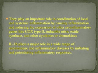 They play an important role in coordination of local
and systemic inflammation by causing inflammation
and inducing the expression of other proinflammatory
genes like COX type II, inducible nitric oxide
synthase, and other cytokines or chemokines
IL-1b plays a major role in a wide range of
autoimmune and inflammatory diseases by initiating
and potentiating inflammatory responses.
 
