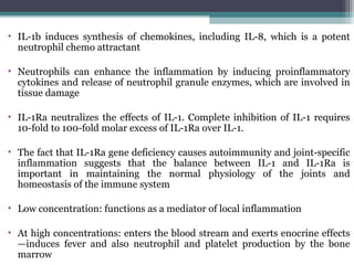 • IL-1b induces synthesis of chemokines, including IL-8, which is a potent
neutrophil chemo attractant
• Neutrophils can enhance the inflammation by inducing proinflammatory
cytokines and release of neutrophil granule enzymes, which are involved in
tissue damage
• IL-1Ra neutralizes the effects of IL-1. Complete inhibition of IL-1 requires
10-fold to 100-fold molar excess of IL-1Ra over IL-1.
• The fact that IL-1Ra gene deficiency causes autoimmunity and joint-specific
inflammation suggests that the balance between IL-1 and IL-1Ra is
important in maintaining the normal physiology of the joints and
homeostasis of the immune system
• Low concentration: functions as a mediator of local inflammation
• At high concentrations: enters the blood stream and exerts enocrine effects
—induces fever and also neutrophil and platelet production by the bone
marrow
 
