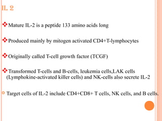 IL 2
Mature IL-2 is a peptide 133 amino acids long
Produced mainly by mitogen activated CD4+T-lymphocytes
Originally called T-cell growth factor (TCGF)
Transformed T-cells and B-cells, leukemia cells,LAK cells
(Lymphokine-activated killer cells) and NK-cells also secrete IL-2
 Target cells of IL-2 include CD4+CD8+ T cells, NK cells, and B cells.
 