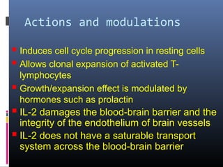 Actions and modulations
 Induces cell cycle progression in resting cells
 Allows clonal expansion of activated T-
lymphocytes
 Growth/expansion effect is modulated by
hormones such as prolactin
 IL-2 damages the blood-brain barrier and the
integrity of the endothelium of brain vessels
 IL-2 does not have a saturable transport
system across the blood-brain barrier
 