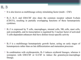 IL 3
• It is also known as multilineage colony stimulating factor (multi – CSF)
• IL-3, IL-5, and GM-CSF also share the common receptor subunit b-chain
(CD131), resulting in partially overlapping functions of these hematopoietic
cytokines.
• IL-3 is expressed by T cells, macrophages, stromal cells, NK cells, mast cells,
and eosinophils, and its transcription is regulated by 2 nuclear factor of activated
T cells-dependent enhancers that have distinct tissue-specific activity
• IL-3 is a multilineage hematopoietic growth factor, acting on early stages of
hematopoiesis rather than on late differentiation and maturation processes
• In combination with erythropoietin, IL-3 induces erythroid lineages, whereas it
synergizes with GM-CSF or G-CSF to induce the granulocyte-macrophage
lineage.
 