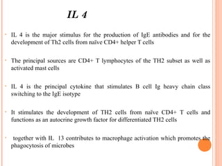 IL 4
• IL 4 is the major stimulus for the production of IgE antibodies and for the
development of Th2 cells from naïve CD4+ helper T cells
• The principal sources are CD4+ T lymphocytes of the TH2 subset as well as
activated mast cells
• IL 4 is the principal cytokine that stimulates B cell Ig heavy chain class
switching to the IgE isotype
• It stimulates the development of TH2 cells from naïve CD4+ T cells and
functions as an autocrine growth factor for differentiated TH2 cells
• together with IL 13 contributes to macrophage activation which promotes the
phagocytosis of microbes
 